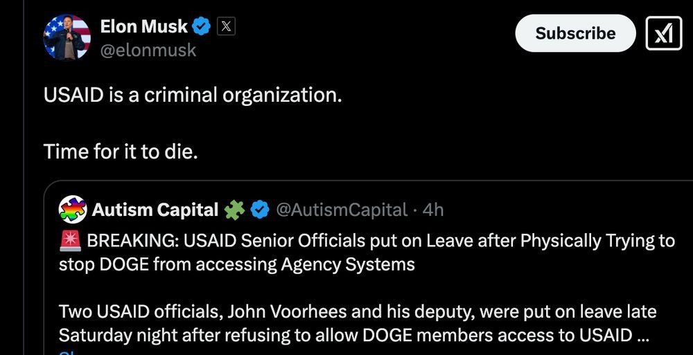 A screenshot of a tweet from Elon Musk (@elonmusk) that reads:"USAID is a criminal organization. Time for it to die." Below Musk’s tweet is a post from the account Autism Capital (@AutismCapital) stating: "🚨 BREAKING: USAID Senior Officials put on Leave after Physically Trying to stop DOGE from accessing Agency Systems. Two USAID officials, John Voorhees and his deputy, were put on leave late Saturday night after refusing to allow DOGE members access to USAID..." The image shows engagement buttons typical of Twitter (now X), along with a "Subscribe" button next to Musk’s profile.